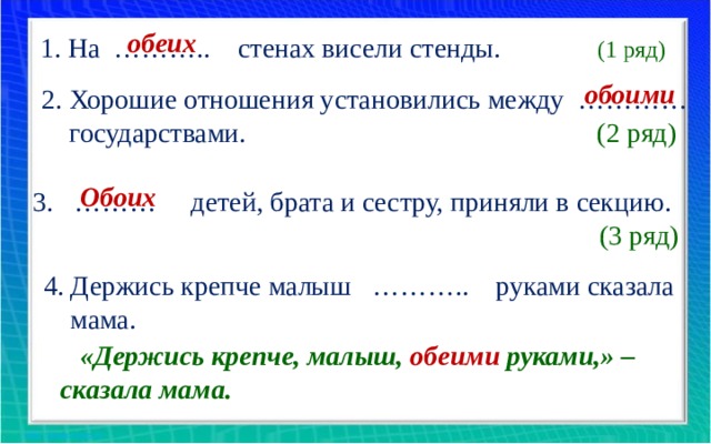 обеих 1. На ……….. стенах висели стенды. (1 ряд) обоими 2. Хорошие отношения установились между …………  государствами. (2 ряд) Обоих 3. ……… детей, брата и сестру, приняли в секцию. (3 ряд) 4. Держись крепче малыш ……….. руками сказала  мама. «Держись крепче, малыш, обеими  руками,» – сказала мама. 