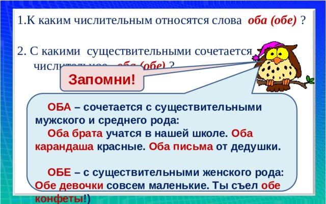 1.К каким числительным относятся слова оба (обе)  ? 2. С какими существительными сочетается числительное оба (обе) ? Запомни! ОБА – сочетается с существительными мужского и среднего рода: Оба брата учатся в нашей школе. Оба карандаша красные. Оба письма от дедушки.  ОБЕ – с существительными женского рода: Обе девочки совсем маленькие. Ты съел обе конфеты !)  