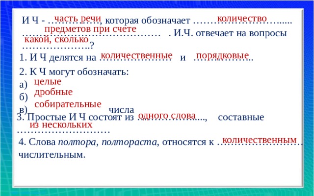 часть речи количество И Ч - ……………, которая обозначает ……………………...... ………………………………… . . И.Ч. отвечает на вопросы ………………..? предметов при счете какой, сколько количественные порядковые 1. И Ч делятся на ………………… и ……………... 2. К Ч могут обозначать: а) б) в) числа целые дробные собирательные одного слова 3. Простые И Ч состоят из ……………......, составные ……………………… из нескольких количественным 4. Слова полтора, полтораста , относятся к ……………………. числительным. 