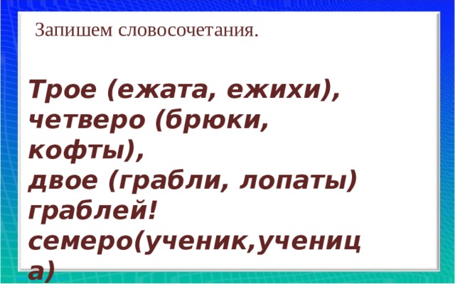 Запишем словосочетания. Трое (ежата, ежихи), четверо (брюки, кофты), двое (грабли, лопаты) граблей! семеро(ученик,ученица)  