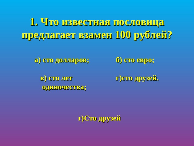 1. Что известная пословица предлагает взамен 100 рублей?  а) сто долларов;   б) сто евро;   в) сто лет  г)сто друзей.  одиночества;  г)Сто друзей 