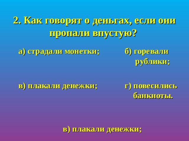 2. Как говорят о деньгах, если они пропали впустую?  а) страдали монетки;   б) горевали       рублики;   в) плакали денежки;   г) повесились       банкноты. в) плакали денежки; 