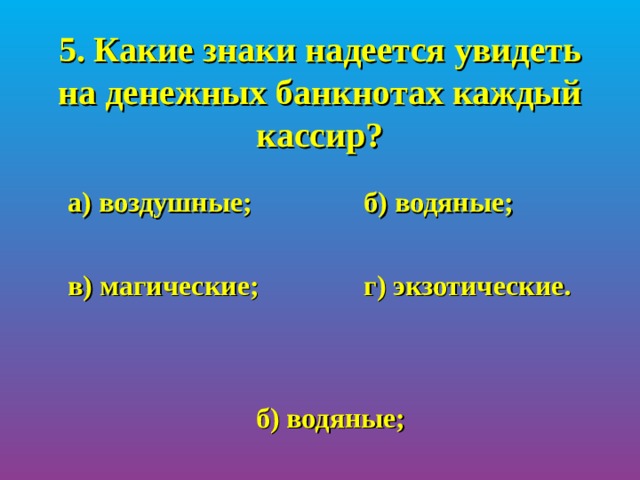 5. Какие знаки надеется увидеть на денежных банкнотах каждый кассир?  а) воздушные;   б) водяные;   в) магические;   г) экзотические. б) водяные; 