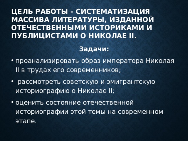 Цель работы - систематизация массива литературы, изданной отечественными историками и публицистами о Николае II. Задачи: проанализировать образ императора Николая II в трудах его современников;  рассмотреть советскую и эмигрантскую историографию о Николае II; оценить состояние отечественной историографии этой темы на современном этапе.  