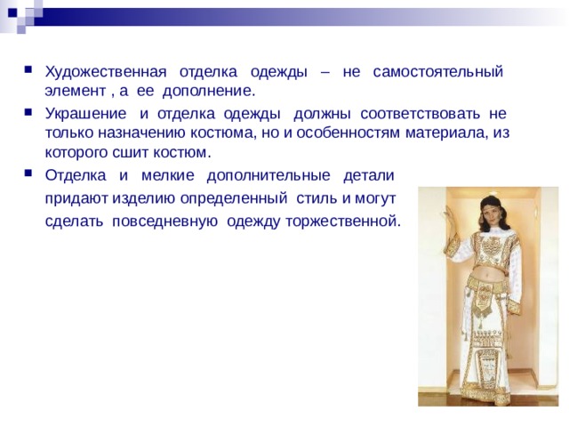 Художественная отделка одежды – не самостоятельный элемент , а ее дополнение. Украшение и отделка одежды должны соответствовать не только назначению костюма, но и особенностям материала, из которого сшит костюм. Отделка и мелкие дополнительные детали  придают изделию определенный стиль и могут  сделать повседневную одежду торжественной. 