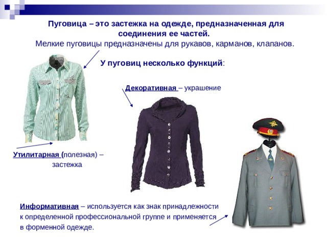  Пуговица – это застежка на одежде, предназначенная для соединения ее частей.  Мелкие пуговицы предназначены для рукавов, карманов, клапанов.   У пуговиц несколько функций :  Декоративная – украшение Утилитарная ( полезная) – застежка  Информативная – используется как знак принадлежности к определенной профессиональной группе и применяется в форменной одежде. 