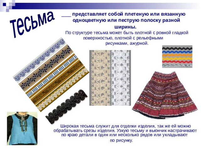 ___ представляет собой плетеную или вязанную  одноцветную или пеструю полоску разной ширины.   По структуре тесьма может быть плотной с ровной гладкой поверхностью, плотной с рельефными  рисунками, ажурной.  Широкая тесьма служит для отделки изделия, так же ей можно обрабатывать срезы изделия. Узкую тесьму и вьюнчик настрачивают по краю детали в один или несколько рядов или укладывают по рисунку. 