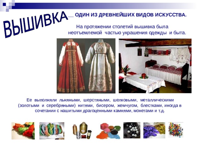 __ ОДИН ИЗ ДРЕВНЕЙШИХ ВИДОВ ИСКУССТВА.   На протяжении столетий вышивка была неотъемлемой частью украшения одежды и быта.  Ее выполняли льняными, шерстяными, шелковыми, металлическими (золотыми и серебряными) нитями, бисером, жемчугом, блестками, иногда в сочетании с нашитыми драгоценными камнями, монетами и т.д. 