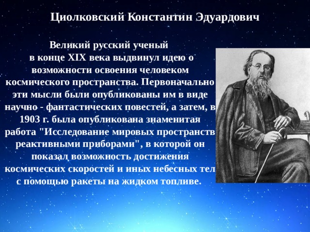 Циолковский Константин Эдуардович Великий русский ученый  в конце XIX века выдвинул идею о возможности освоения человеком космического пространства. Первоначально эти мысли были опубликованы им в виде научно - фантастических повестей, а затем, в 1903 г. была опубликована знаменитая работа 