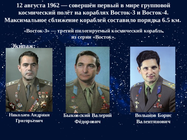 12 августа 1962 — совершён первый в мире групповой космический полёт на кораблях Восток-3 и Восток-4. Максимальное сближение кораблей составило порядка 6.5 км.  « Восток-3» — третий пилотируемый космический корабль из серии «Восток». Экипаж: Николаев Андриян Григорьевич Быковский Валерий Фёдорович Волынов Борис Валентинович 
