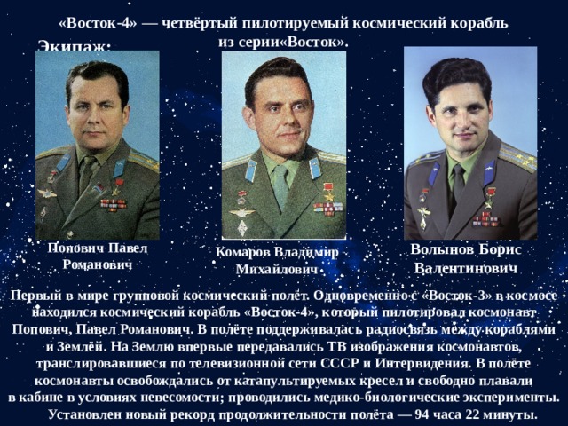 «Восток-4» — четвёртый пилотируемый космический корабль из серии«Восток». Экипаж: Попович Павел Романович Волынов Борис Валентинович Комаров Владимир Михайлович Первый в мире групповой космический полёт. Одновременно с «Восток-3» в космосе находился космический корабль «Восток-4», который пилотировал космонавт Попович, Павел Романович. В полёте поддерживалась радиосвязь между кораблями и Землёй. На Землю впервые передавались ТВ изображения космонавтов, транслировавшиеся по телевизионной сети СССР и Интервидения. В полёте космонавты освобождались от катапультируемых кресел и свободно плавали в кабине в условиях невесомости; проводились медико-биологические эксперименты.       Установлен новый рекорд продолжительности полёта — 94 часа 22 минуты. 