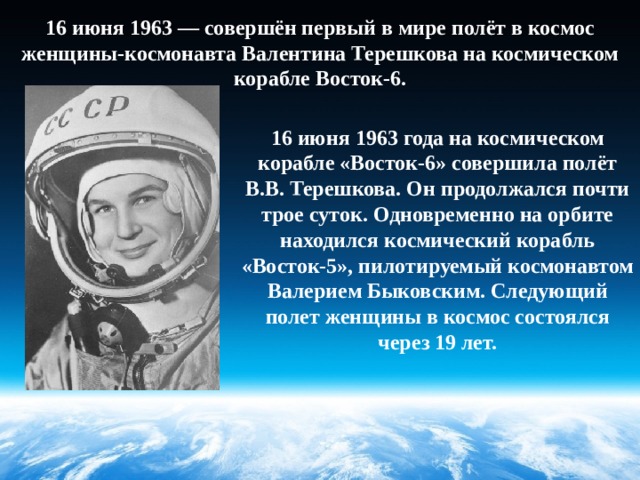 16 июня 1963 — совершён первый в мире полёт в космос женщины-космонавта Валентина Терешкова на космическом корабле Восток-6. 16 июня 1963 года на космическом корабле «Восток-6» совершила полёт В.В. Терешкова. Он продолжался почти трое суток. Одновременно на орбите находился космический корабль «Восток-5», пилотируемый космонавтом Валерием Быковским. Следующий полет женщины в космос состоялся через 19 лет. 