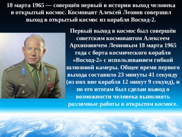 18 марта 1965 — совершён первый в истории выход человека в открытый космос. Космонавт Алексей Леонов совершил выход в открытый космос из корабля Восход-2. Первый выход в космос был совершён советским космонавтом Алексеем Архиповичем Леоновым 18 марта 1965 года с борта космического корабля «Восход-2» с использованием гибкой шлюзовой камеры. Общее время первого выхода составило 23 минуты 41 секунду  (из них вне корабля 12 минут 9 секунд), и по его итогам был сделан вывод о возможности человека выполнять различные работы в открытом космосе. 