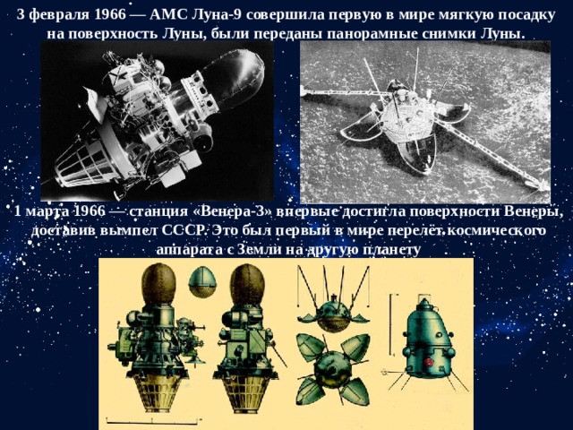 3 февраля 1966 — АМС Луна-9 совершила первую в мире мягкую посадку на поверхность Луны, были переданы панорамные снимки Луны. 1 марта 1966 — станция «Венера-3» впервые достигла поверхности Венеры, доставив вымпел СССР. Это был первый в мире перелёт космического аппарата с Земли на другую планету 
