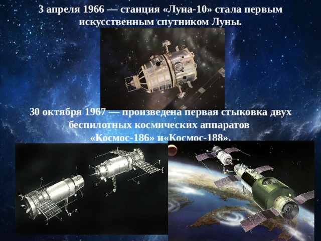 3 апреля 1966 — станция «Луна-10» стала первым искусственным спутником Луны. 30 октября 1967 — произведена первая стыковка двух беспилотных космических аппаратов  «Космос-186» и«Космос-188». 