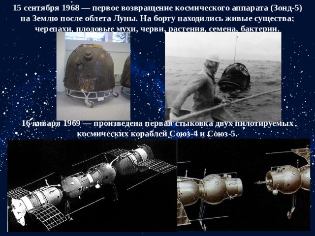 15 сентября 1968 — первое возвращение космического аппарата (Зонд-5) на Землю после облета Луны. На борту находились живые существа: черепахи, плодовые мухи, черви, растения, семена, бактерии. 16 января 1969 — произведена первая стыковка двух пилотируемых космических кораблей Союз-4 и Союз-5. 