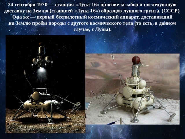 24 сентября 1970 — станция «Луна-16» произвела забор и последующую доставку на Землю (станцией «Луна-16») образцов лунного грунта. (СССР). Она же — первый беспилотный космический аппарат, доставивший на Землю пробы породы с другого космического тела (то есть, в данном случае, с Луны). 