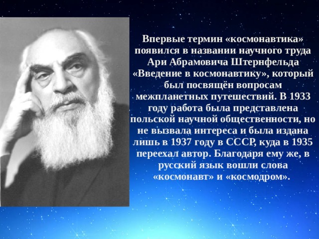 Впервые термин «космонавтика» появился в названии научного труда Ари Абрамовича Штернфельда «Введение в космонавтику», который был посвящён вопросам межпланетных путешествий. В 1933 году работа была представлена польской научной общественности, но не вызвала интереса и была издана лишь в 1937 году в СССР, куда в 1935 переехал автор. Благодаря ему же, в русский язык вошли слова «космонавт» и «космодром».  