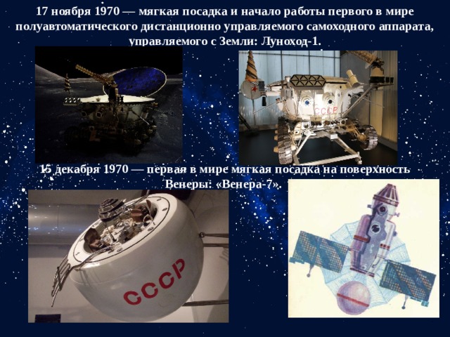 17 ноября 1970 — мягкая посадка и начало работы первого в мире полуавтоматического дистанционно управляемого самоходного аппарата, управляемого с Земли: Луноход-1.   15 декабря 1970 — первая в мире мягкая посадка на поверхность Венеры: «Венера-7».  