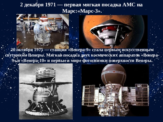 2 декабря 1971 — первая мягкая посадка АМС на Марс:«Марс-3». 20 октября 1975 — станция «Венера-9» стала первым искусственным спутником Венеры. Мягкая посадка двух космических аппаратов «Венера-9» и «Венера-10» и первые в мире фотоснимки поверхности Венеры. 