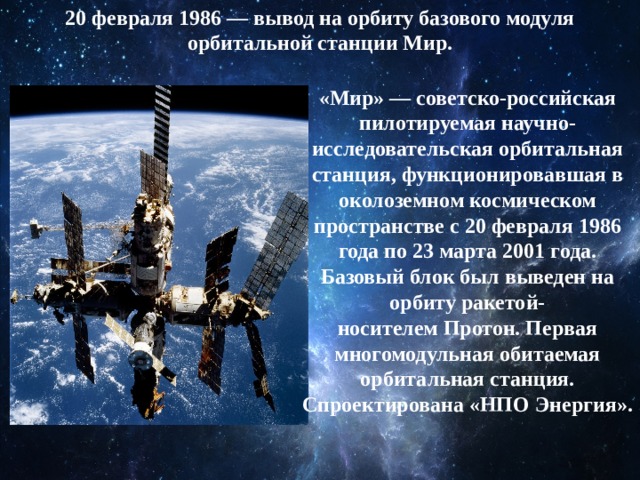 20 февраля 1986 — вывод на орбиту базового модуля орбитальной станции Мир. «Мир» — советско-российская пилотируемая научно-исследовательская орбитальная станция, функционировавшая в околоземном космическом пространстве с 20 февраля 1986 года по 23 марта 2001 года. Базовый блок был выведен на орбиту ракетой-носителем Протон. Первая многомодульная обитаемая орбитальная станция. Спроектирована «НПО Энергия». 