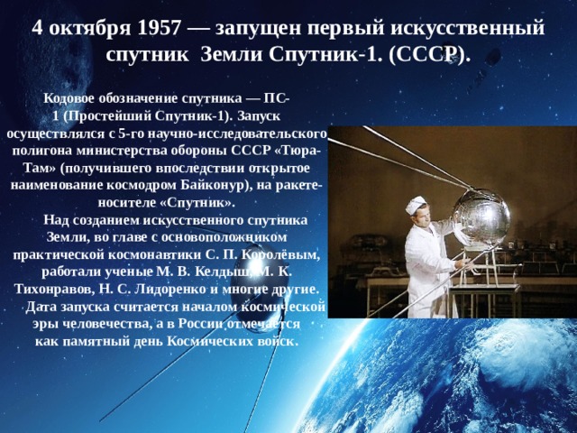 4 октября 1957 — запущен первый искусственный спутник Земли Спутник-1. (СССР). Кодовое обозначение спутника — ПС-1 (Простейший Спутник-1). Запуск осуществлялся с 5-го научно-исследовательского полигона министерства обороны СССР «Тюра-Там» (получившего впоследствии открытое наименование космодром Байконур), на ракете-носителе «Спутник».       Над созданием искусственного спутника Земли, во главе с основоположником практической космонавтики С. П. Королёвым, работали ученые М. В. Келдыш, М. К. Тихонравов, Н. С. Лидоренко и многие другие.       Дата запуска считается началом космической эры человечества, а в России отмечается как памятный день Космических войск. 