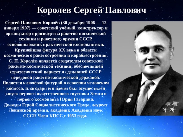 Королев Сергей Павлович Сергей Павлович Королёв (30 декабря 1906 — 12 января 1907) — советский учёный, конструктор и организатор производства ракетно-космической техники и ракетного оружия СССР, основоположник практической космонавтики. Крупнейшая фигура XX века в области космического ракетостроения и кораблестроения. С. П. Королёв является создателем советской ракетно-космической техники, обеспечившей стратегический паритет и сделавшей СССР передовой ракетно-космической державой. Является ключевой фигурой в освоении человеком космоса. Благодаря его идеям был осуществлён запуск первого искусственного спутника Земли и первого космонавта Юрия Гагарина. Дважды Герой Социалистического Труда, лауреат Ленинской премии, академик Академии наук СССР. Член КПСС с 1953 года. 