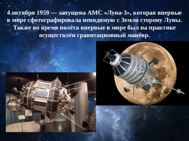4 октября 1959 — запущена АМС «Луна-3», которая впервые в мире сфотографировала невидимую с Земли сторону Луны. Также во время полёта впервые в мире был на практике осуществлён гравитационный манёвр. 