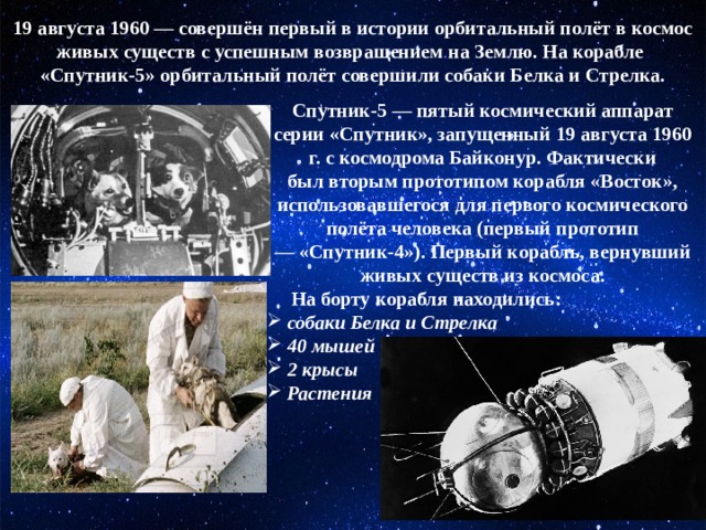 19 августа 1960 — совершён первый в истории орбитальный полёт в космос живых существ с успешным возвращением на Землю. На корабле  «Спутник-5» орбитальный полёт совершили собаки Белка и Стрелка. Спутник-5 — пятый космический аппарат серии «Спутник», запущенный 19 августа 1960 г. с космодрома Байконур. Фактически был вторым прототипом корабля «Восток», использовавшегося для первого космического полёта человека (первый прототип — «Спутник-4»). Первый корабль, вернувший живых существ из космоса.       На борту корабля находились:  собаки Белка и Стрелка  40 мышей  2 крысы  Растения 