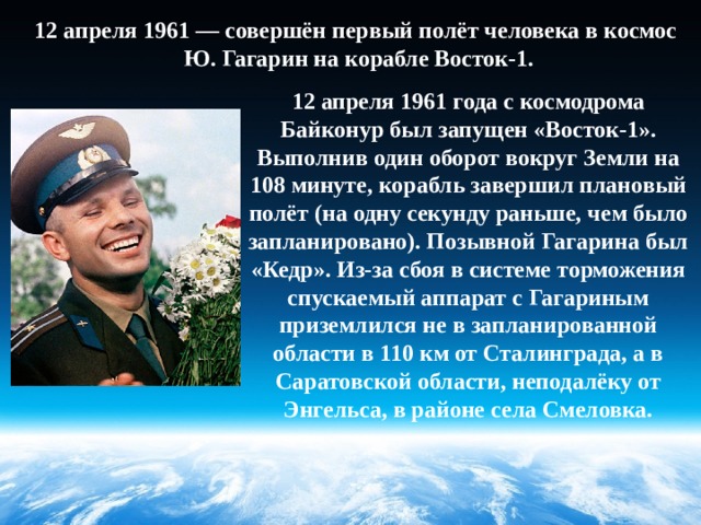 12 апреля 1961 — совершён первый полёт человека в космос  Ю. Гагарин на корабле Восток-1. 12 апреля 1961 года с космодрома Байконур был запущен «Восток-1». Выполнив один оборот вокруг Земли на 108 минуте, корабль завершил плановый полёт (на одну секунду раньше, чем было запланировано). Позывной Гагарина был «Кедр». Из-за сбоя в системе торможения спускаемый аппарат с Гагариным приземлился не в запланированной области в 110 км от Сталинграда, а в Саратовской области, неподалёку от Энгельса, в районе села Смеловка. 