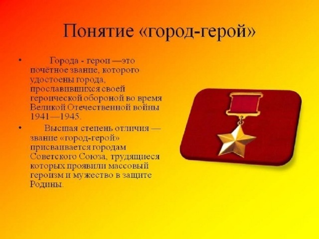 За что присваивают звание  «город-герой»? Почётное звание города-героя присваивалось в СССР городам, жители которых проявили «массовый героизм и мужество в защите Родины в Великой Отечественной войне 1941–1945 годов». Городам-героям вручались орден Ленина, медаль «Золотая звезда» и грамота Президиума Верховного Совета СССР. В городах устанавливались памятные обелиски, а на их знамёнах должны были изображаться орден и медаль.                                         