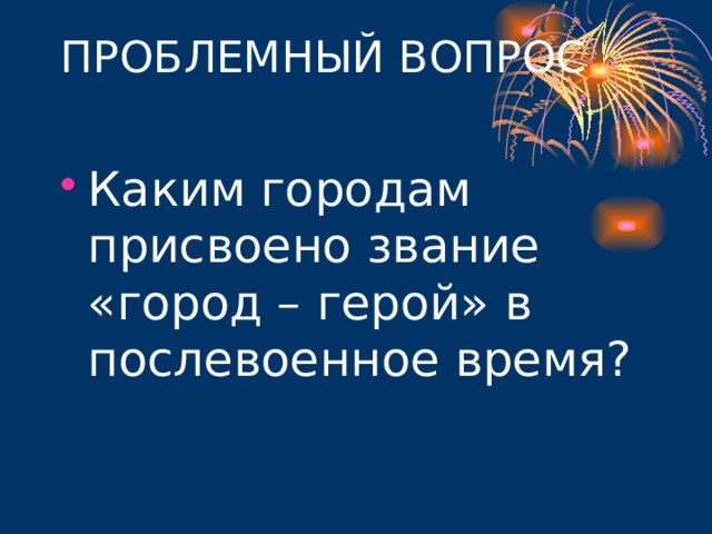 ПРОБЛЕМНЫЙ ВОПРОС   Каким городам присвоено звание «город – герой» в послевоенное время? 