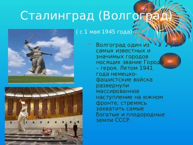 Сталинград (Волгоград)   ( с 1 мая 1945 года) Волгоград один из самых известных и значимых городов носящих звание Города – героя. Летом 1941 года немецко-фашистские войска развернули массированное наступление на южном фронте, стремясь захватить самые богатые и плодородные земли СССР. 