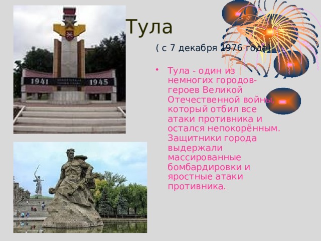 Тула    ( с 7 декабря 1976 года) Тула - один из немногих городов-героев Великой Отечественной войны, который отбил все атаки противника и остался непокорённым. Защитники города выдержали массированные бомбардировки и яростные атаки противника. 