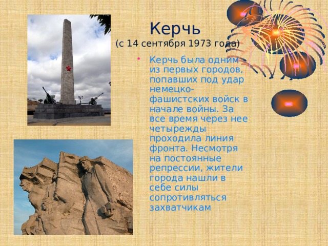  Керчь  (с 14 сентября 1973 года) Керчь была одним из первых городов, попавших под удар немецко-фашистских войск в начале войны. За все время через нее четырежды проходила линия фронта. Несмотря на постоянные репрессии, жители города нашли в себе силы сопротивляться захватчикам 