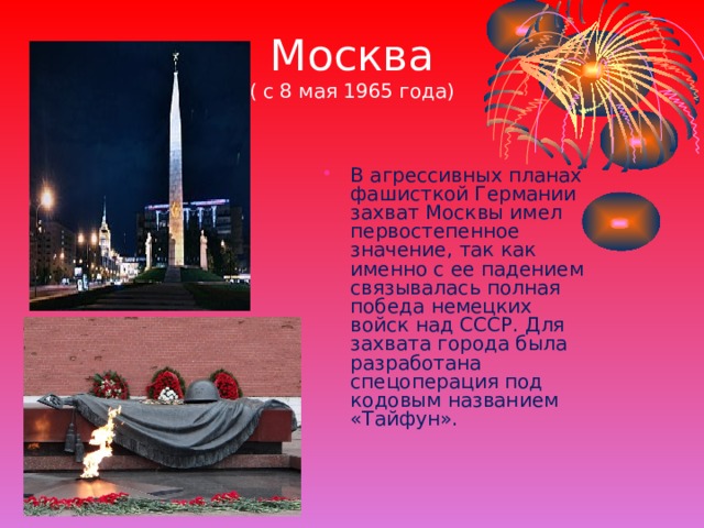 Москва  ( с 8 мая 1965 года) В агрессивных планах фашисткой Германии захват Москвы имел первостепенное значение, так как именно с ее падением связывалась полная победа немецких войск над СССР. Для захвата города была разработана спецоперация под кодовым названием «Тайфун». 