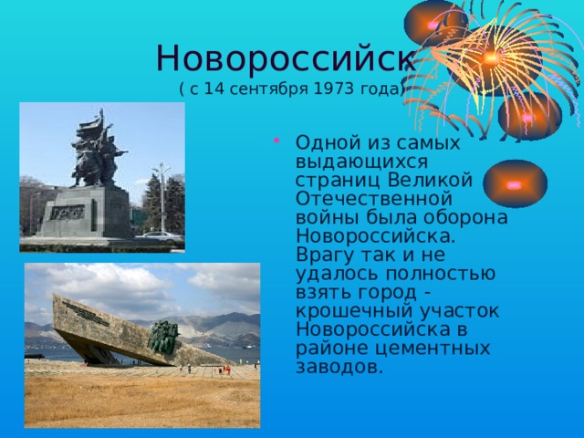 Новороссийск  ( с 14 сентября 1973 года) Одной из самых выдающихся страниц Великой Отечественной войны была оборона Новороссийска. Врагу так и не удалось полностью взять город - крошечный участок Новороссийска в районе цементных заводов. 