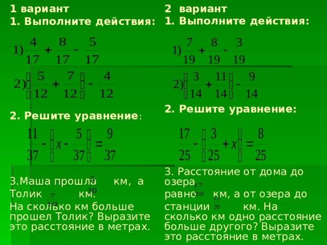1  вариант 1. Выполните действия:    2. Решите уравнение :   3.Маша прошла км, а Толик км. На сколько км больше прошел Толик? Выразите это расстояние в метрах. 2 вариант 1. Выполните действия:   2. Решите уравнение:  3. Расстояние от дома до озера равно км, а от озера до станции км. На сколько км одно расстояние больше другого? Выразите это расстояние в метрах. 
