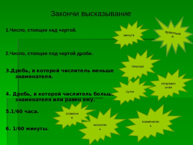 правильная Закончи высказывание 1.Число, стоящее над чертой.    2.Число, стоящее под чертой дроби.   3.Дробь, в которой числитель меньше знаменателя.   4. Дробь, в которой числитель больше знаменателя или равен ему.  5.1 /60 часа.   6. 1/60 минуты. минута секунда неправильная сутки сложение знаменатель числитель 