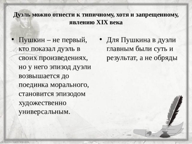 Дуэль можно отнести к типичному, хотя и запрещенному, явлению XIX века Пушкин – не первый, кто показал дуэль в своих произведениях, но у него эпизод дуэли возвышается до поединка морального, становится эпизодом художественно универсальным. Для Пушкина в дуэли главным были суть и результат, а не обряды  