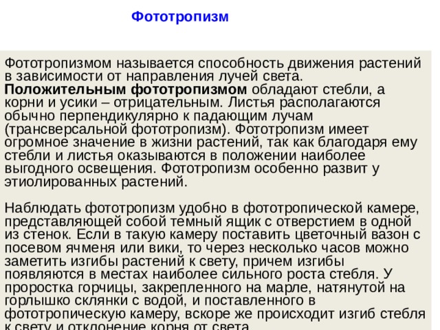 Фототропизм  Фототропизмом называется способность движения растений в зависимости от направления лучей света. Положительным фототропизмом  обладают стебли, а корни и усики – отрицательным. Листья располагаются обычно перпендикулярно к падающим лучам (трансверсальной фототропизм). Фототропизм имеет огромное значение в жизни растений, так как благодаря ему стебли и листья оказываются в положении наиболее выгодного освещения. Фототропизм особенно развит у этиолированных растений.    Наблюдать фототропизм удобно в фототропической камере, представляющей собой темный ящик с отверстием в одной из стенок. Если в такую камеру поставить цветочный вазон с посевом ячменя или вики, то через несколько часов можно заметить изгибы растений к свету, причем изгибы появляются в местах наиболее сильного роста стебля. У проростка горчицы, закрепленного на марле, натянутой на горлышко склянки с водой, и поставленного в фототропическую камеру, вскоре же происходит изгиб стебля к свету и отклонение корня от света.   