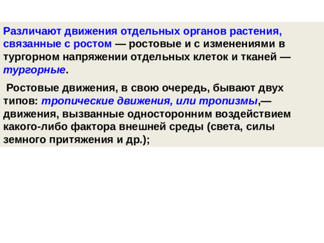 Различают движения отдельных органов растения, связанные с ростом — ростовые и с изменениями в тургорном напряжении отдельных клеток и тканей — тургорные .  Ростовые движения, в свою очередь, бывают двух типов: тропические движения, или тропизмы ,— движения, вызванные односторонним воздействием какого-либо фактора внешней среды (света, силы земного притяжения и др.);   