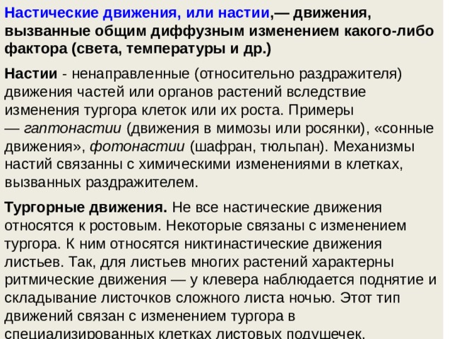 Настические движения, или настии ,— движения, вызванные общим диффузным изменением какого-либо фактора (света, температуры и др.) Настии  - ненаправленные (относительно раздражителя) движения частей или органов растений вследствие изменения тургора клеток или их роста. Примеры —  гаптонастии  (движения в мимозы или росянки), «сонные движения»,  фотонастии  (шафран, тюльпан). Механизмы настий связанны с химическими изменениями в клетках, вызванных раздражителем.  Тургорные движения.  Не все настические движения относятся к ростовым. Некоторые связаны с изменением тургора. К ним относятся никтинастические движения листьев. Так, для листьев многих растений характерны ритмические движения — у клевера наблюдается поднятие и складывание листочков сложного листа ночью. Этот тип движений связан с изменением тургора в специализированных клетках листовых подушечек.  