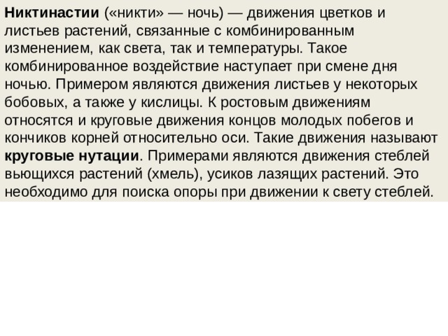 Никтинастии  («никти» — ночь) — движения цветков и листьев растений, связанные с комбинированным изменением, как света, так и температуры. Такое комбинированное воздействие наступает при смене дня ночью. Примером являются движения листьев у некоторых бобовых, а также у кислицы. К ростовым движениям относятся и круговые движения концов молодых побегов и кончиков корней относительно оси. Такие движения называют круговые нутации . Примерами являются движения стеблей вьющихся растений (хмель), усиков лазящих растений. Это необходимо для поиска опоры при движении к свету стеблей.  