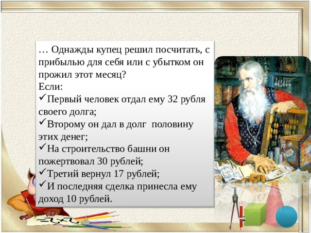 … Однажды купец решил посчитать, с прибылью для себя или с убытком он прожил этот месяц? Если: Первый человек отдал ему 32 рубля своего долга; Второму он дал в долг   половину этих денег; На строительство башни он пожертвовал 30 рублей; Третий вернул 17 рублей; И последняя сделка принесла ему доход 10 рублей. 