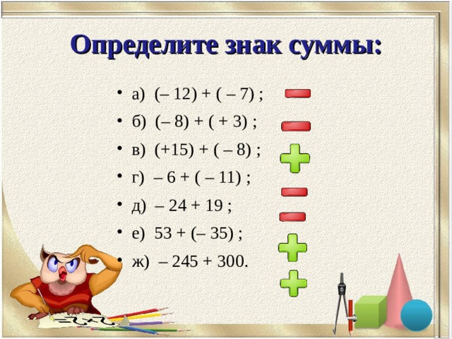 Определите знак суммы: а) (– 12) + ( – 7) ; б) (– 8) + ( + 3) ; в) (+15) + ( – 8) ; г) – 6 + ( – 11) ; д) – 24 + 19 ; е) 53 + (– 35) ; ж) – 245 + 300. 