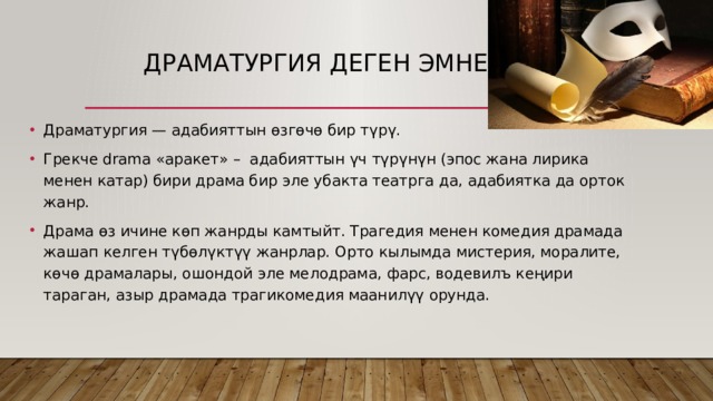  Драматургия деген эмне? Драматургия — адабияттын өзгөчө бир түрү. Грекче drama «аракет» – адабияттын үч түрүнүн (эпос жана лирика менен катар) бири драма бир эле убакта театрга да, адабиятка да орток жанр. Драма өз ичине көп жанрды камтыйт. Трагедия менен комедия драмада жашап келген түбөлүктүү жанрлар. Орто кылымда мистерия, моралите, көчө драмалары, ошондой эле мелодрама, фарс, водевилъ кеңири тараган, азыр драмада трагикомедия маанилүү орунда. 
