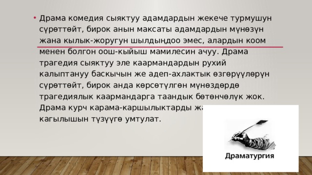 Драма комедия сыяктуу адамдардын жекече турмушун сүрөттөйт, бирок анын максаты адамдардын мүнөзүн жана кылык-жоругун шылдыңдоо эмес, алардын коом менен болгон оош-кыйыш мамилесин ачуу. Драма трагедия сыяктуу эле каармандардын рухий калыптануу баскычын же адеп-ахлактык өзгөрүүлөрүн сүрөттөйт, бирок анда көрсөтүлгөн мүнөздөрдө трагедиялык каармандарга таандык бөтөнчөлүк жок. Драма курч карама-каршылыктарды жана алардын кагылышын түзүүгө умтулат. 