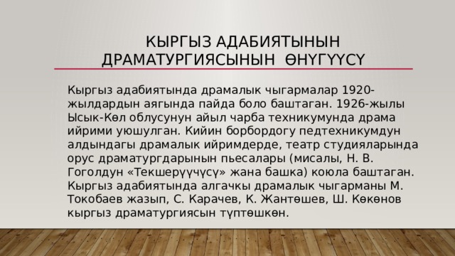  Кыргыз адабиятынын драматургиясынын Өнүгүүсү Кыргыз адабиятында драмалык чыгармалар 1920-жылдардын аягында пайда боло баштаган. 1926-жылы Ысык-Көл облусунун айыл чарба техникумунда драма ийрими уюшулган. Кийин борбордогу педтехникумдун алдындагы драмалык ийримдерде, театр студияларында орус драматургдарынын пьесалары (мисалы, Н. В. Гоголдун «Текшерүүчүсү» жана башка) коюла баштаган. Кыргыз адабиятында алгачкы драмалык чыгарманы М. Токобаев жазып, С. Карачев, К. Жантөшев, Ш. Көкөнов кыргыз драматургиясын түптөшкөн. 