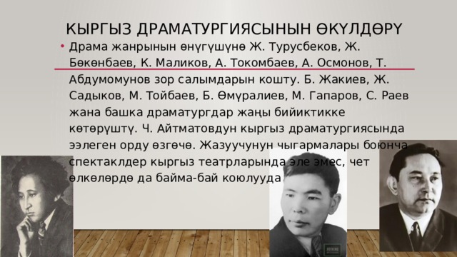 Кыргыз драматургиясынын өкүлдөрү Драма жанрынын өнүгүшүнө Ж. Турусбеков, Ж. Бөкөнбаев, К. Маликов, А. Токомбаев, А. Осмонов, Т. Абдумомунов зор салымдарын кошту. Б. Жакиев, Ж. Садыков, М. Тойбаев, Б. Өмүралиев, М. Гапаров, C. Раев жана башка драматургдар жаңы бийиктикке көтөрүштү. Ч. Айтматовдун кыргыз драматургиясында ээлеген орду өзгөчө. Жазуучунун чыгармалары боюнча спектаклдер кыргыз театрларында эле эмес, чет өлкөлөрдө да байма-бай коюлууда 